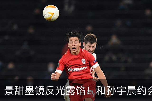 景甜墨镜反光露馅！和孙宇晨约会视频曝光香槟、鲜花细节全对上