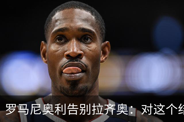 罗马尼奥利告别拉齐奥：对这个结局感到遗憾 今年1月我就决定离队