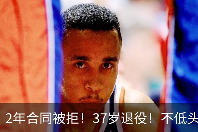 2年合同被拒！37岁退役！不低头的倔强！值得吗？